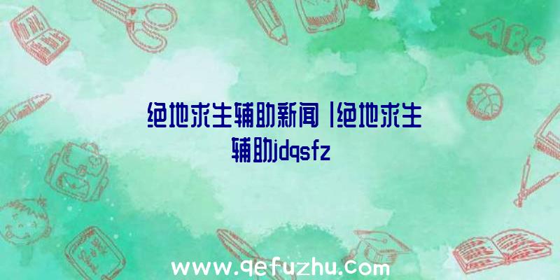 「绝地求生辅助新闻」|绝地求生辅助jdqsfz